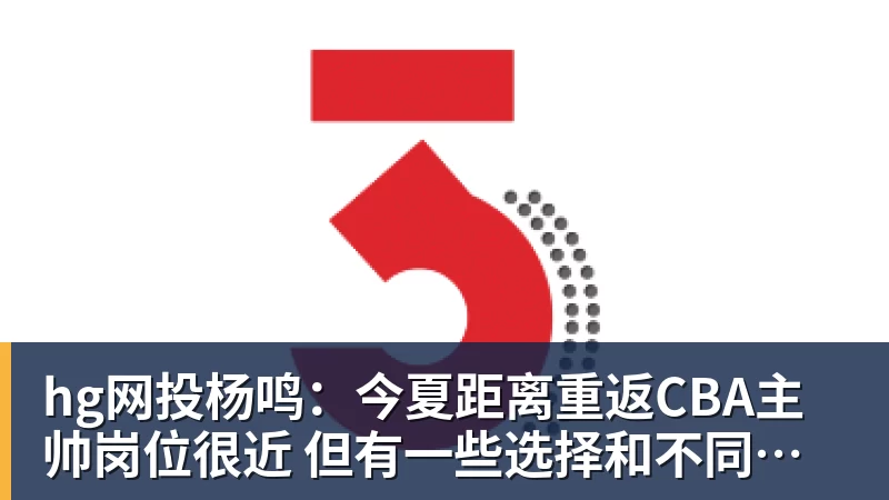 hg网投杨鸣:今夏距离重返CBA主帅岗位很近 但有一些选择和不同的看法