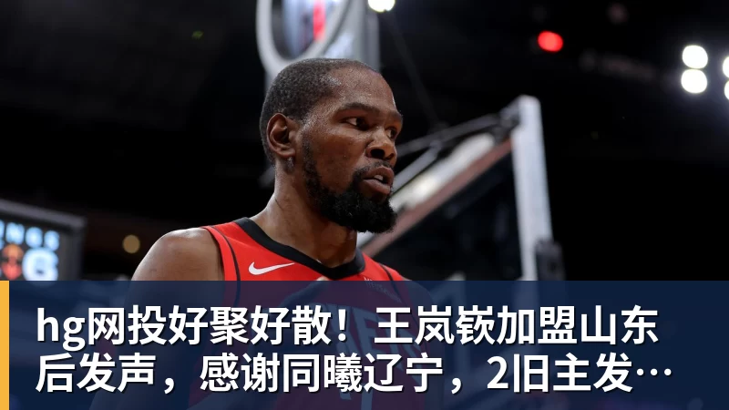 hg网投好聚好散！王岚嵚加盟山东后发声，感谢同曦辽宁，2旧主发文送别