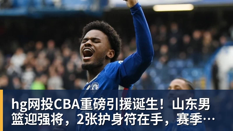 hg网投CBA重磅引援诞生！山东男篮迎强将，2张护身符在手，赛季仍存变数