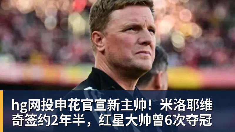 hg网投申花官宣新主帅!米洛耶维奇签约2年半,红星大帅曾6次夺冠