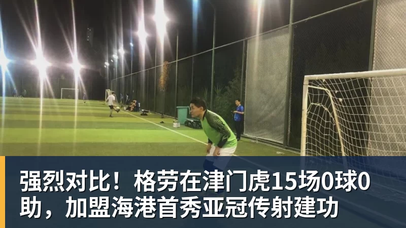 强烈对比!格劳在津门虎15场0球0助,加盟海港首秀亚冠传射建功