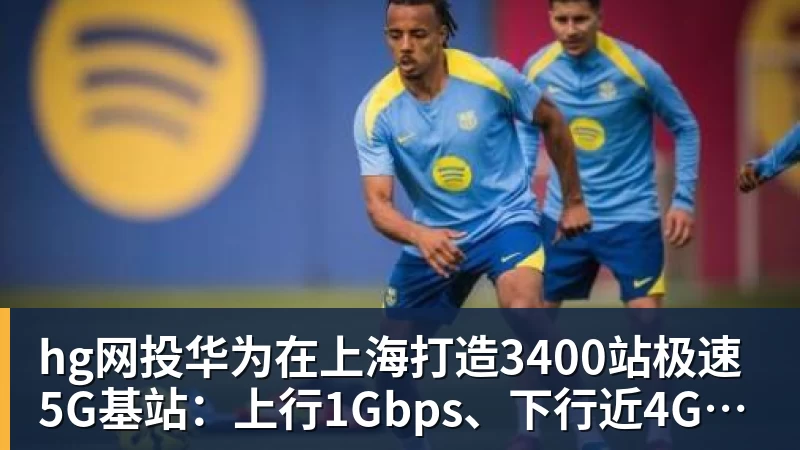 hg网投华为在上海打造3400站极速5G基站：上行1Gbps、下行近4Gbps