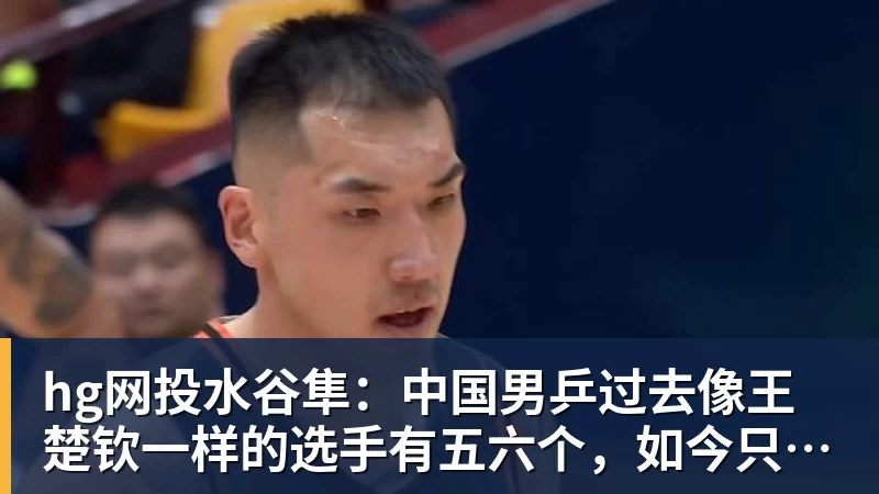 hg网投水谷隼:中国男乒过去像王楚钦一样的选手有五六个,如今只依赖他一人