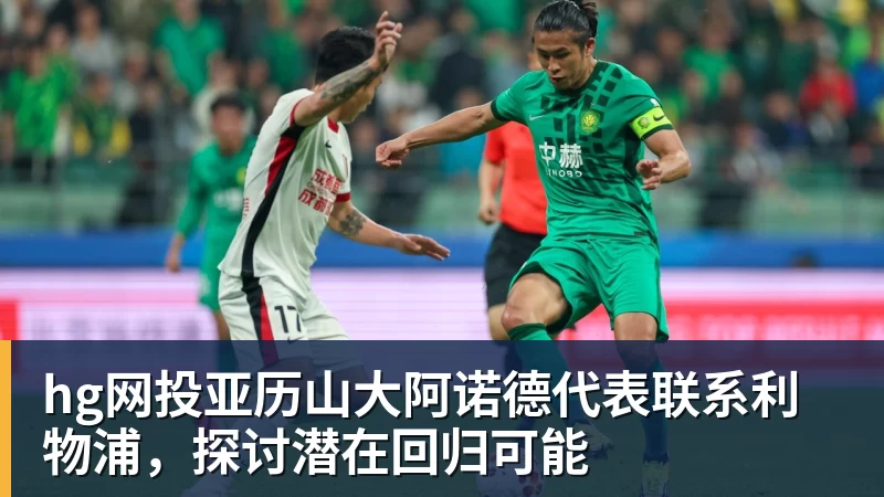 hg网投亚历山大阿诺德代表联系利物浦，探讨潜在回归可能