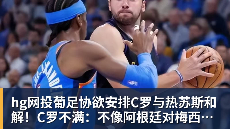 hg网投葡足协欲安排C罗与热苏斯和解！C罗不满：不像阿根廷对梅西那样对我